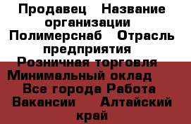 Продавец › Название организации ­ Полимерснаб › Отрасль предприятия ­ Розничная торговля › Минимальный оклад ­ 1 - Все города Работа » Вакансии   . Алтайский край